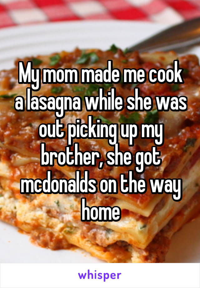 My mom made me cook a lasagna while she was out picking up my brother, she got mcdonalds on the way home