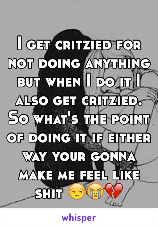 I get critzied for not doing anything but when I do it I also get critzied. So what's the point of doing it if either way your gonna make me feel like shit 😒😭💔