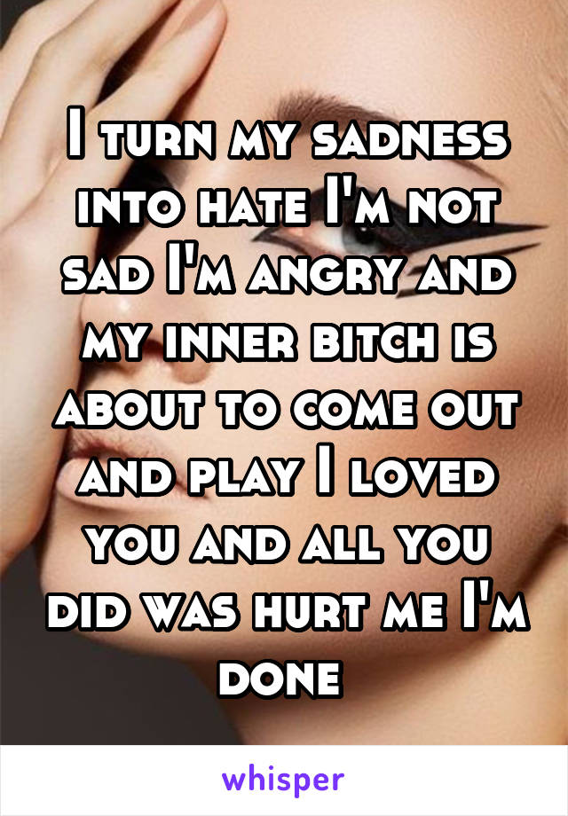 I turn my sadness into hate I'm not sad I'm angry and my inner bitch is about to come out and play I loved you and all you did was hurt me I'm done 