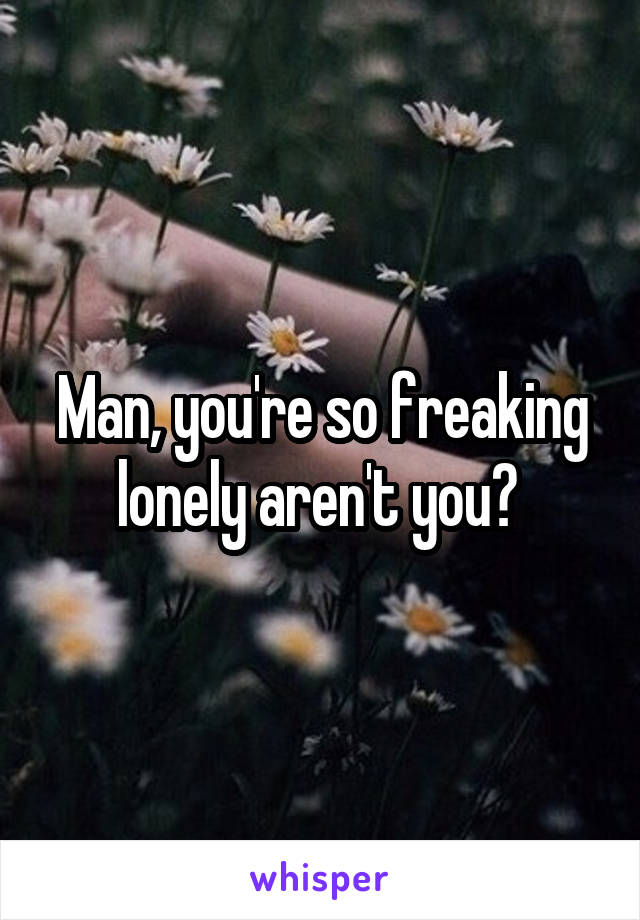 Man, you're so freaking lonely aren't you? 