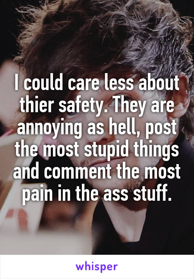 I could care less about thier safety. They are annoying as hell, post the most stupid things and comment the most pain in the ass stuff.