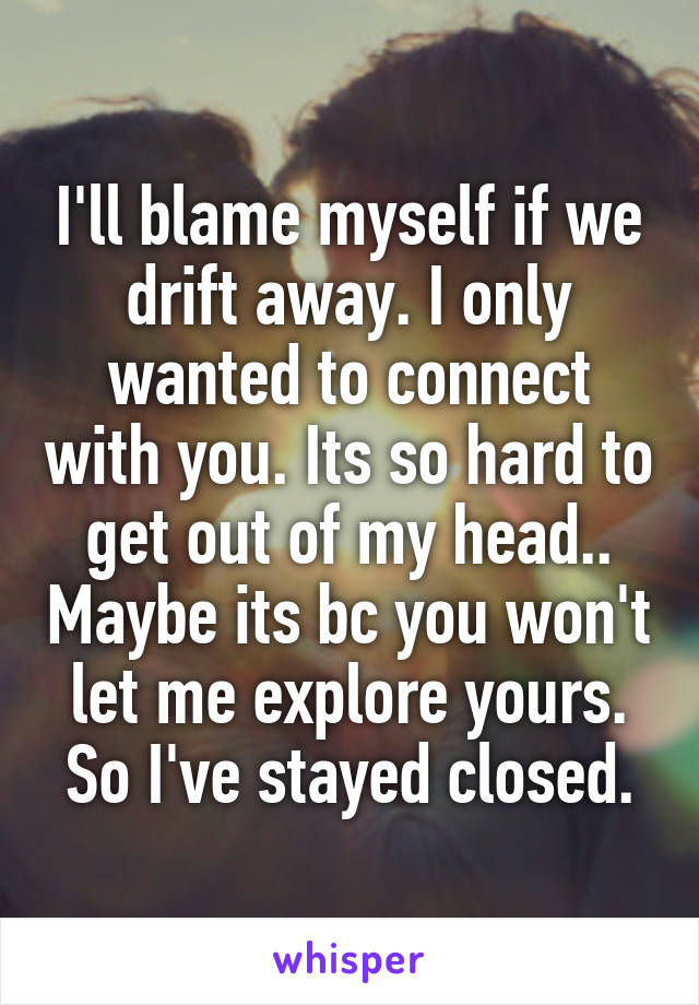 I'll blame myself if we drift away. I only wanted to connect with you. Its so hard to get out of my head.. Maybe its bc you won't let me explore yours. So I've stayed closed.