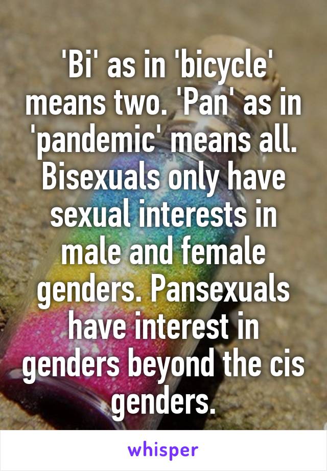  'Bi' as in 'bicycle' means two. 'Pan' as in 'pandemic' means all. Bisexuals only have sexual interests in male and female genders. Pansexuals have interest in genders beyond the cis genders.