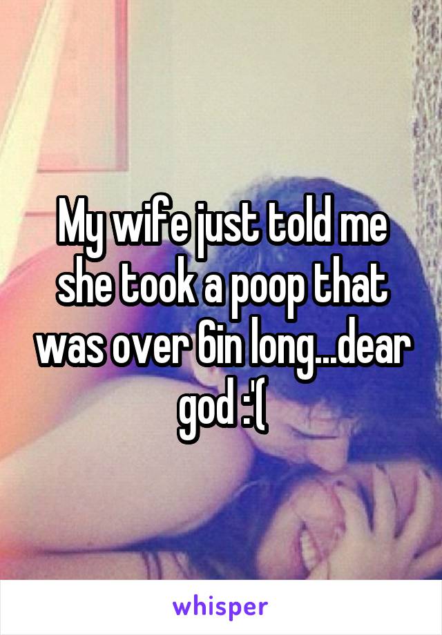 My wife just told me she took a poop that was over 6in long...dear god :'(