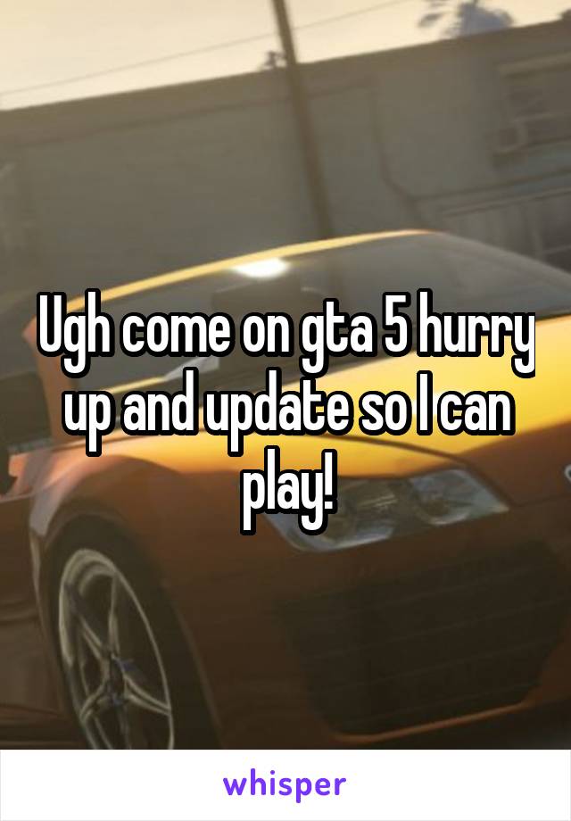 Ugh come on gta 5 hurry up and update so I can play!