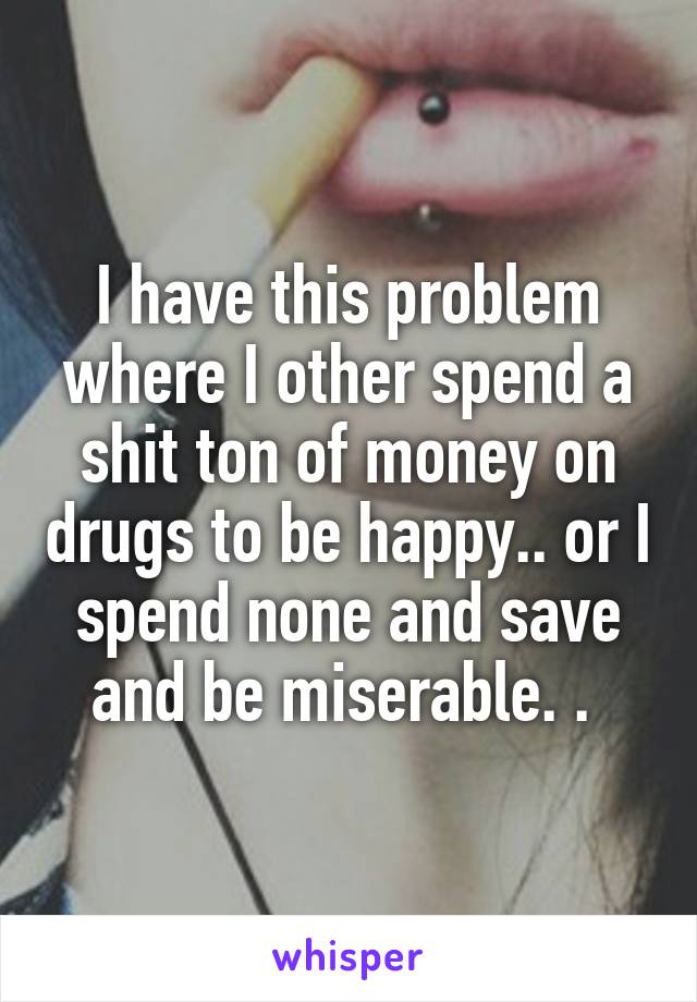 I have this problem where I other spend a shit ton of money on drugs to be happy.. or I spend none and save and be miserable. . 