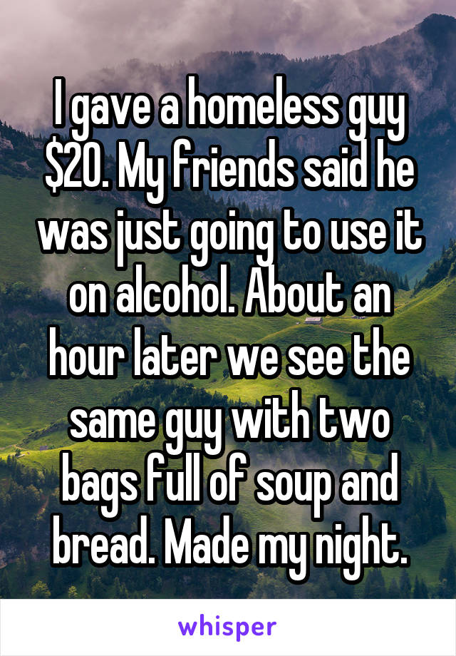I gave a homeless guy $20. My friends said he was just going to use it on alcohol. About an hour later we see the same guy with two bags full of soup and bread. Made my night.