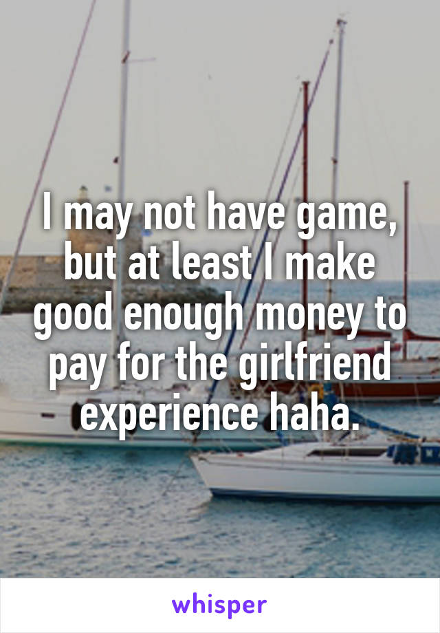 I may not have game, but at least I make good enough money to pay for the girlfriend experience haha.