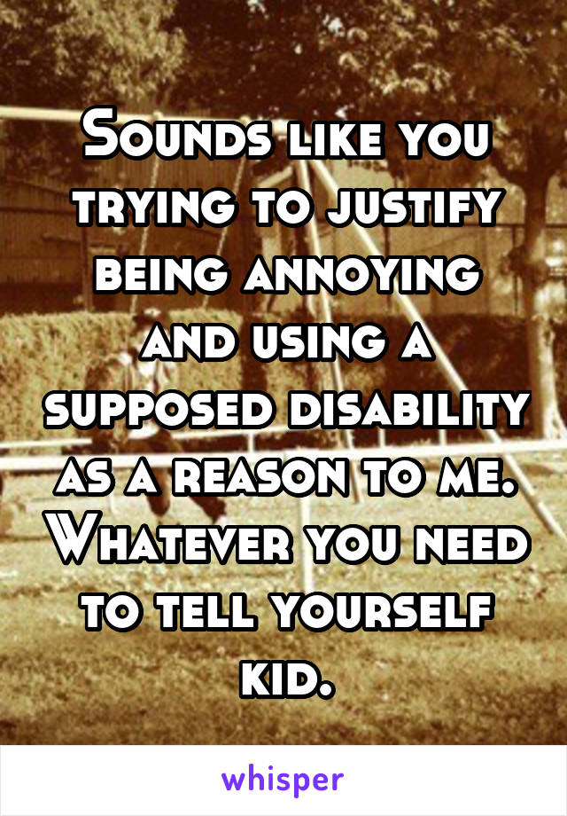 Sounds like you trying to justify being annoying and using a supposed disability as a reason to me. Whatever you need to tell yourself kid.