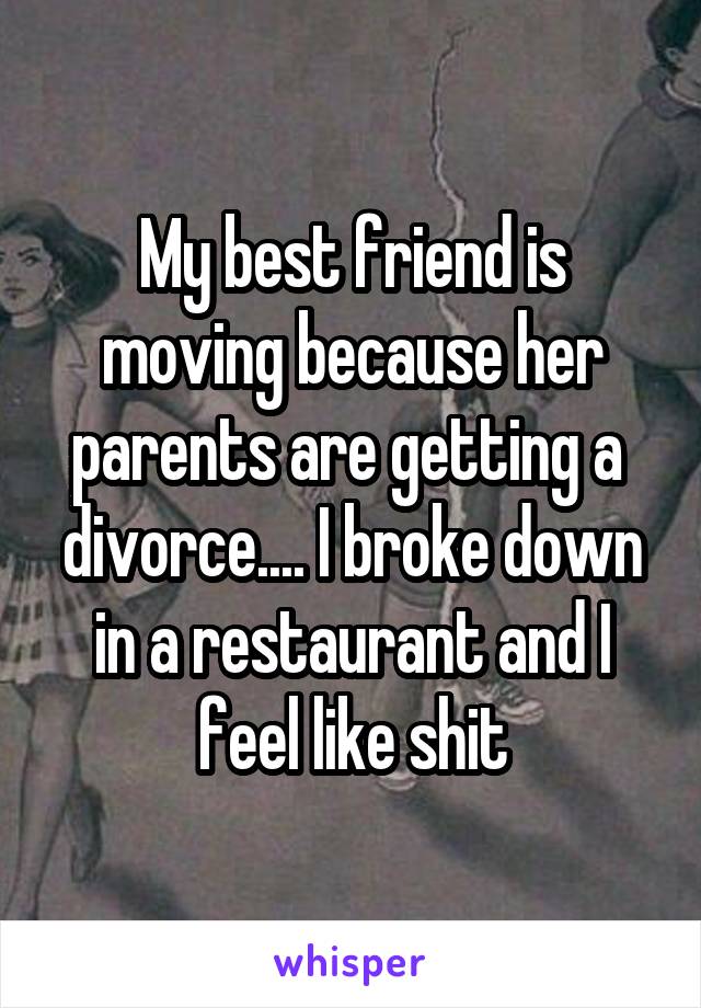 My best friend is moving because her parents are getting a  divorce.... I broke down in a restaurant and I feel like shit