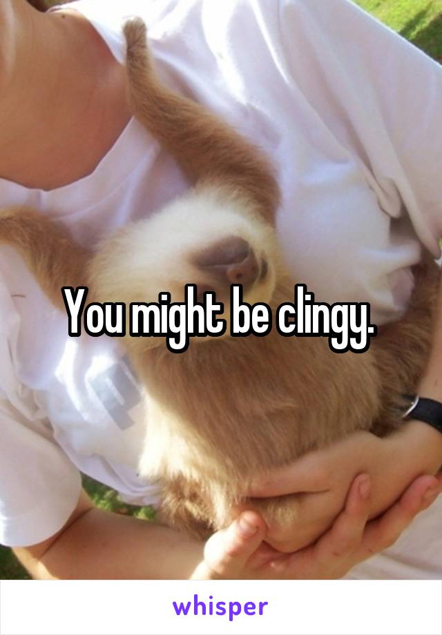 You might be clingy. 