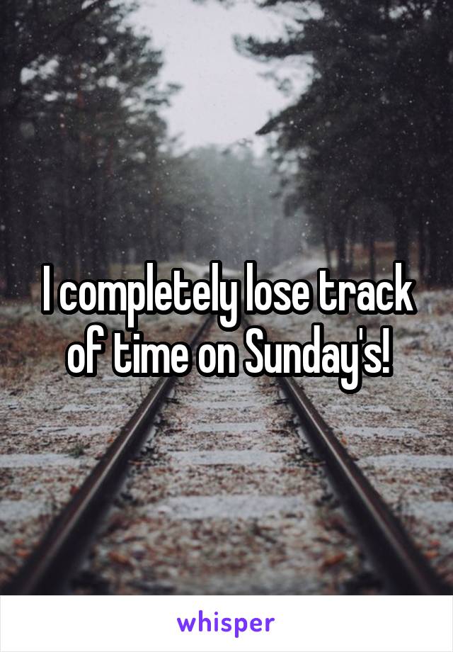 I completely lose track of time on Sunday's!