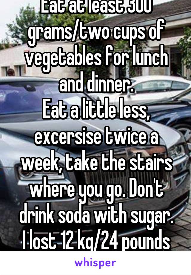 Eat at least 300 grams/two cups of vegetables for lunch and dinner.
Eat a little less, excersise twice a week, take the stairs where you go. Don't drink soda with sugar.
I lost 12 kg/24 pounds by this