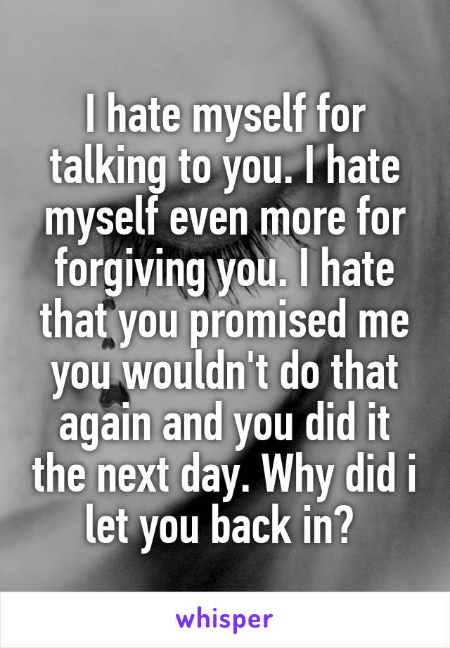 I hate myself for talking to you. I hate myself even more for forgiving you. I hate that you promised me you wouldn't do that again and you did it the next day. Why did i let you back in? 