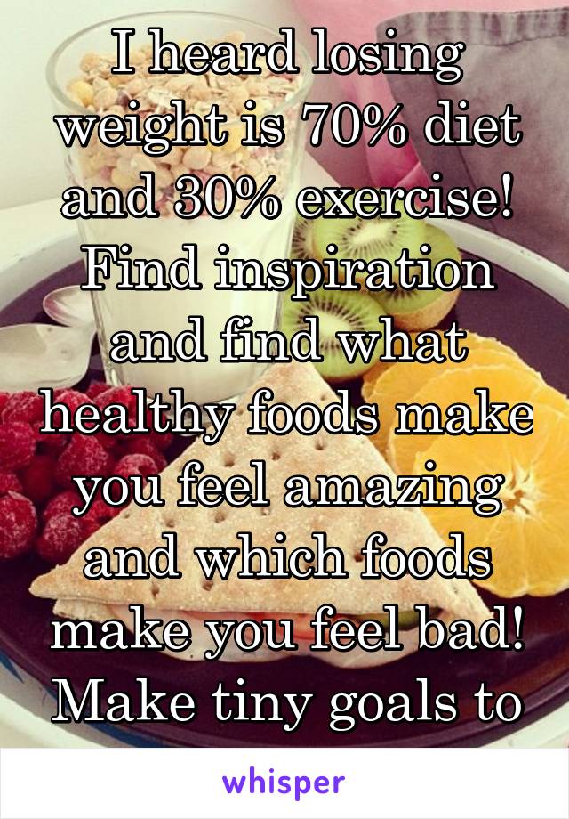 I heard losing weight is 70% diet and 30% exercise! Find inspiration and find what healthy foods make you feel amazing and which foods make you feel bad! Make tiny goals to meet bit by bit!