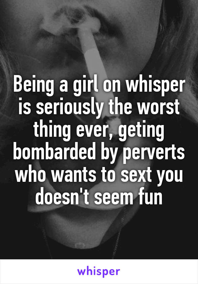 Being a girl on whisper is seriously the worst thing ever, geting bombarded by perverts who wants to sext you doesn't seem fun