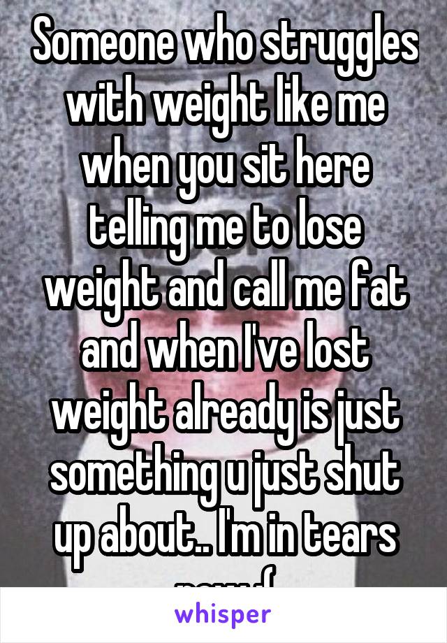 Someone who struggles with weight like me when you sit here telling me to lose weight and call me fat and when I've lost weight already is just something u just shut up about.. I'm in tears now :(