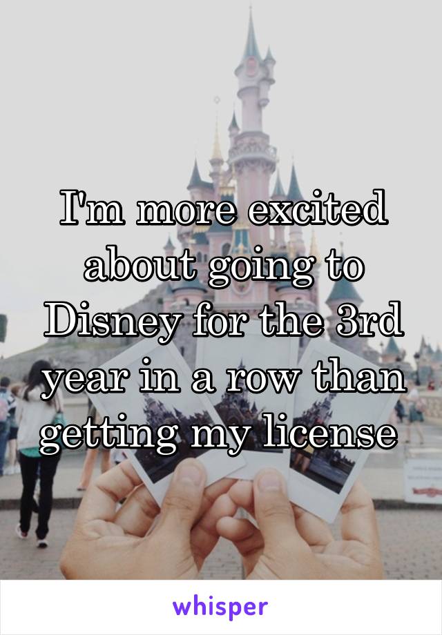 I'm more excited about going to Disney for the 3rd year in a row than getting my license 