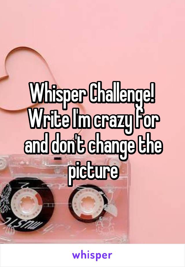 Whisper Challenge! 
Write I'm crazy for and don't change the picture