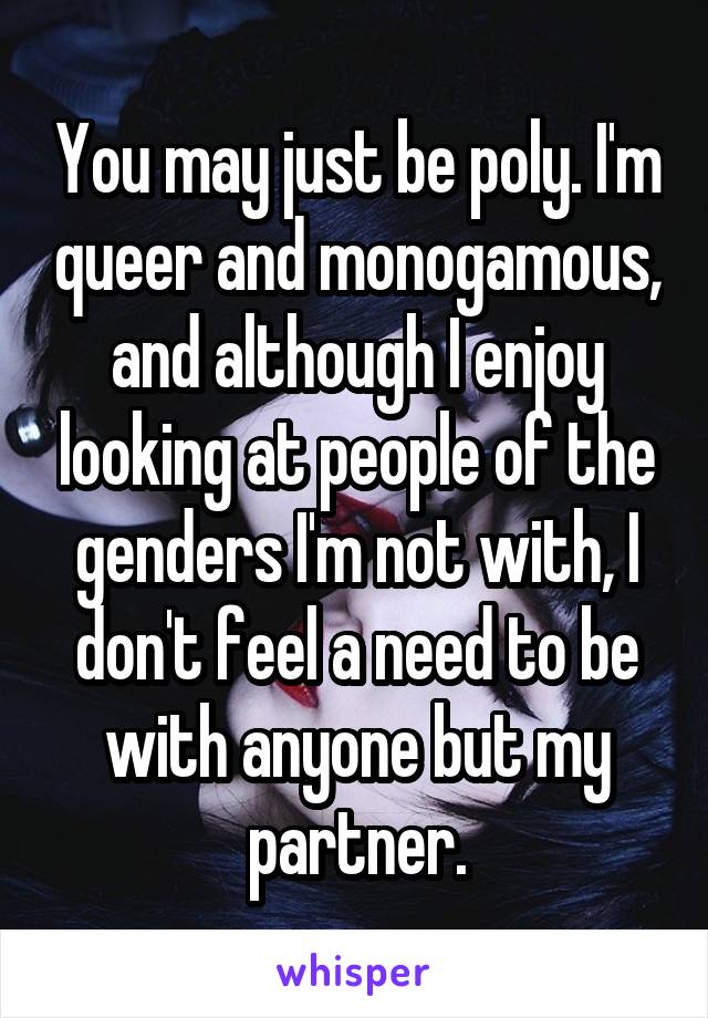 You may just be poly. I'm queer and monogamous, and although I enjoy looking at people of the genders I'm not with, I don't feel a need to be with anyone but my partner.