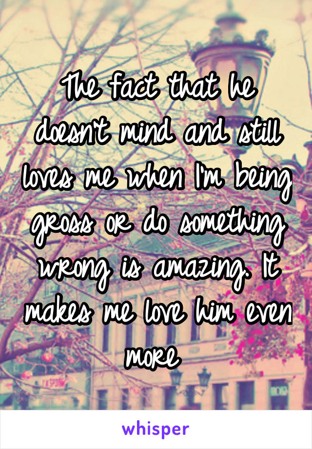 The fact that he doesn't mind and still loves me when I'm being gross or do something wrong is amazing. It makes me love him even more 