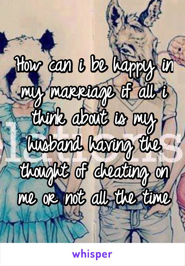 How can i be happy in my marriage if all i think about is my husband having the thought of cheating on me or not all the time