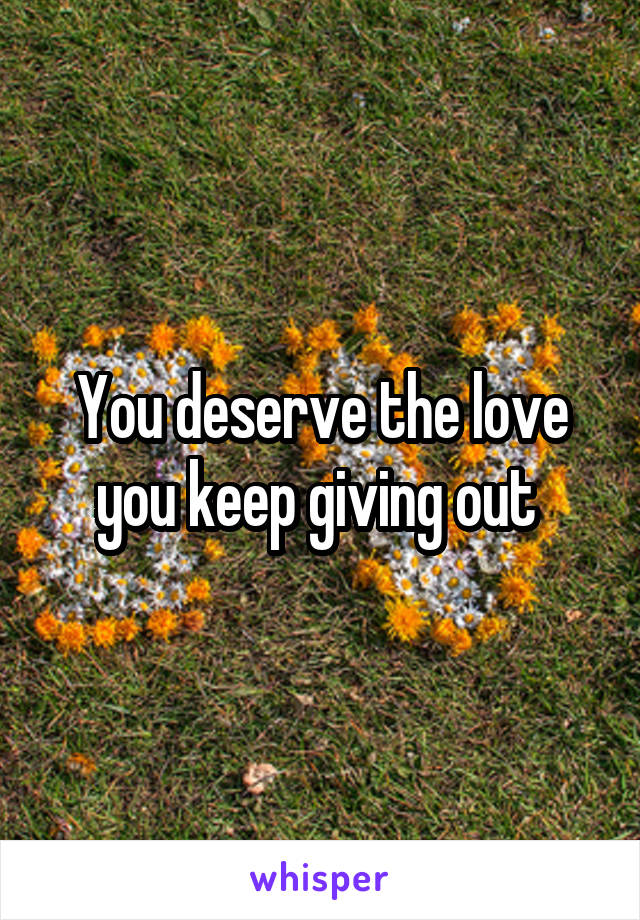 You deserve the love you keep giving out 