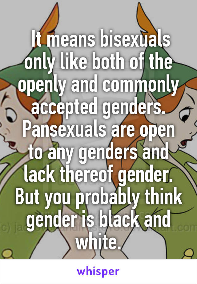  It means bisexuals only like both of the openly and commonly accepted genders. Pansexuals are open to any genders and lack thereof gender. But you probably think gender is black and white.