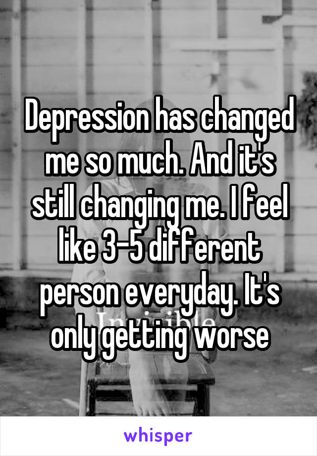 Depression has changed me so much. And it's still changing me. I feel like 3-5 different person everyday. It's only getting worse