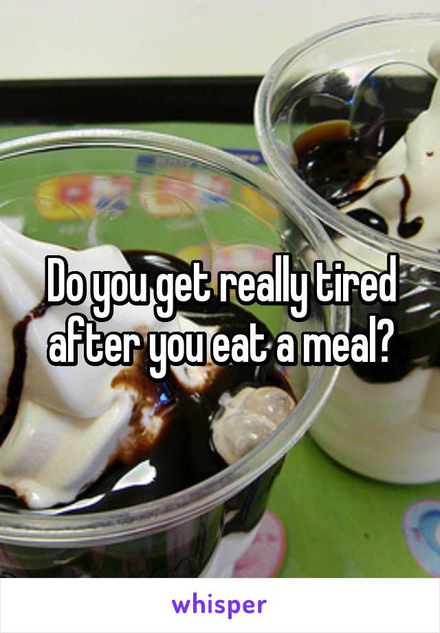 Do you get really tired after you eat a meal?