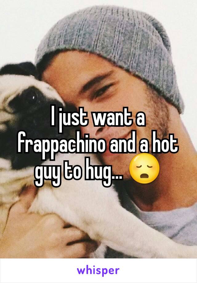 I just want a frappachino and a hot guy to hug... 😳