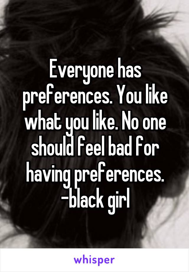 Everyone has preferences. You like what you like. No one should feel bad for having preferences.
-black girl