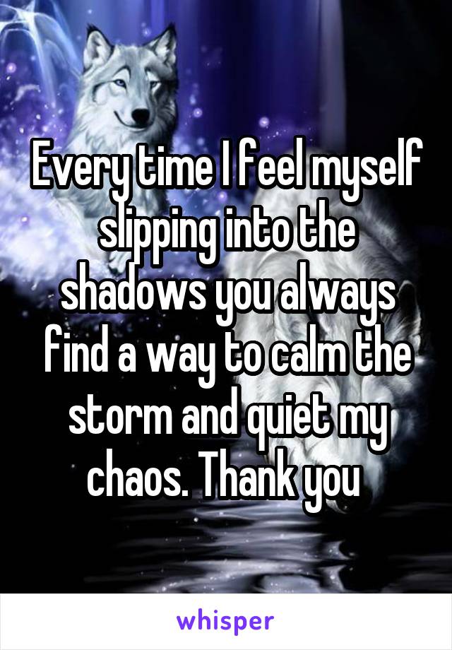 Every time I feel myself slipping into the shadows you always find a way to calm the storm and quiet my chaos. Thank you 