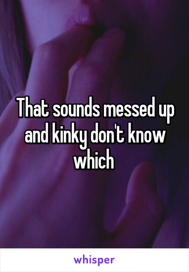 That sounds messed up and kinky don't know which 
