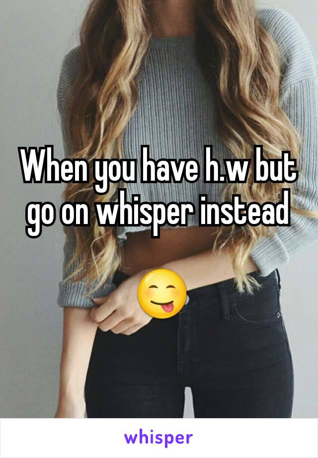 When you have h.w but go on whisper instead

 😋