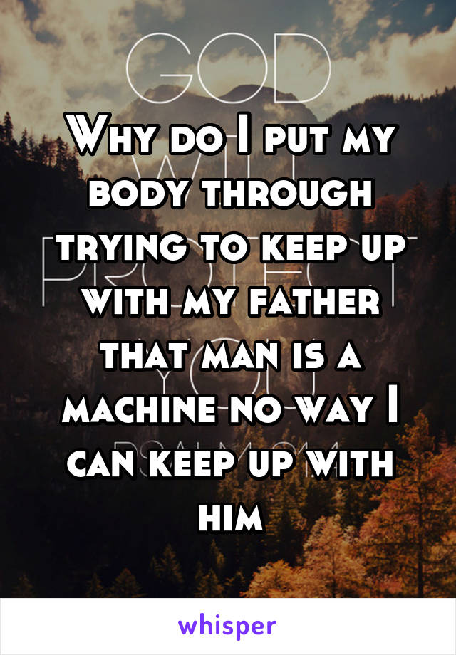 Why do I put my body through trying to keep up with my father that man is a machine no way I can keep up with him