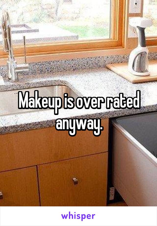 Makeup is over rated anyway.