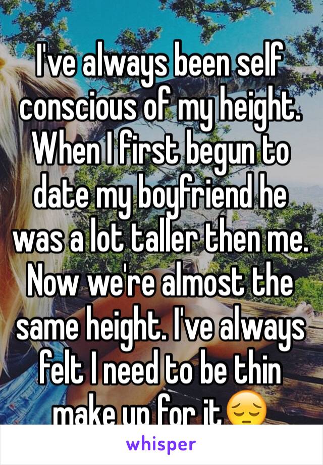 I've always been self conscious of my height. When I first begun to date my boyfriend he was a lot taller then me. Now we're almost the same height. I've always felt I need to be thin make up for it😔