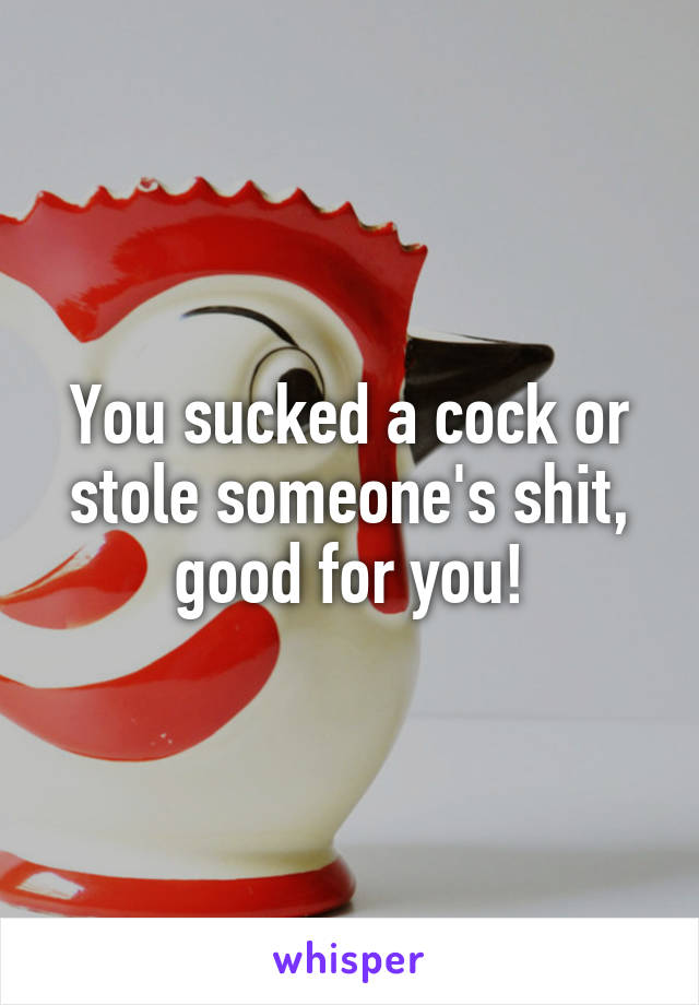 You sucked a cock or stole someone's shit, good for you!