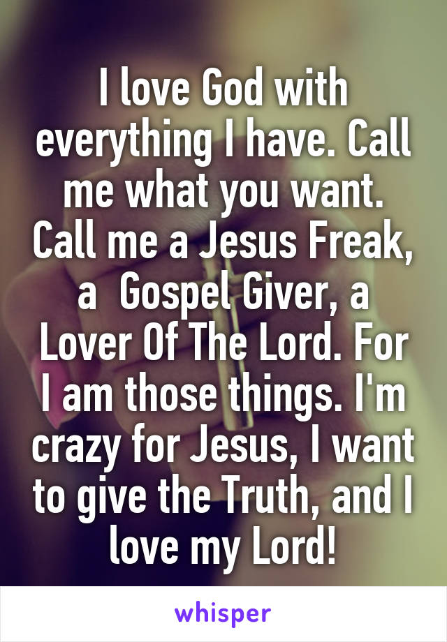 I love God with everything I have. Call me what you want. Call me a Jesus Freak, a  Gospel Giver, a Lover Of The Lord. For I am those things. I'm crazy for Jesus, I want to give the Truth, and I love my Lord!