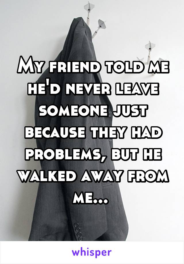 My friend told me he'd never leave someone just because they had problems, but he walked away from me... 