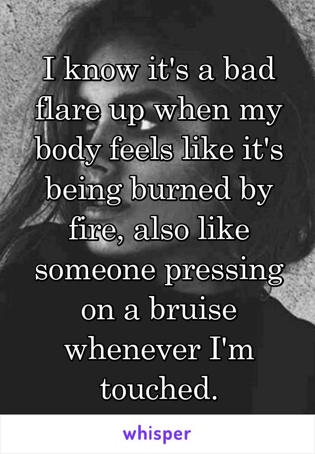 I know it's a bad flare up when my body feels like it's being burned by fire, also like someone pressing on a bruise whenever I'm touched.