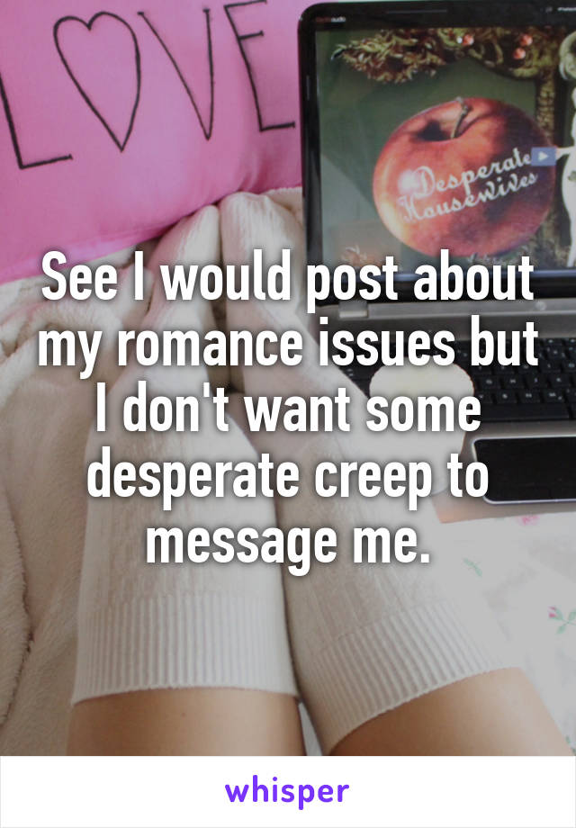 See I would post about my romance issues but I don't want some desperate creep to message me.