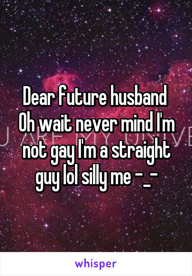 Dear future husband 
Oh wait never mind I'm not gay I'm a straight guy lol silly me -_-