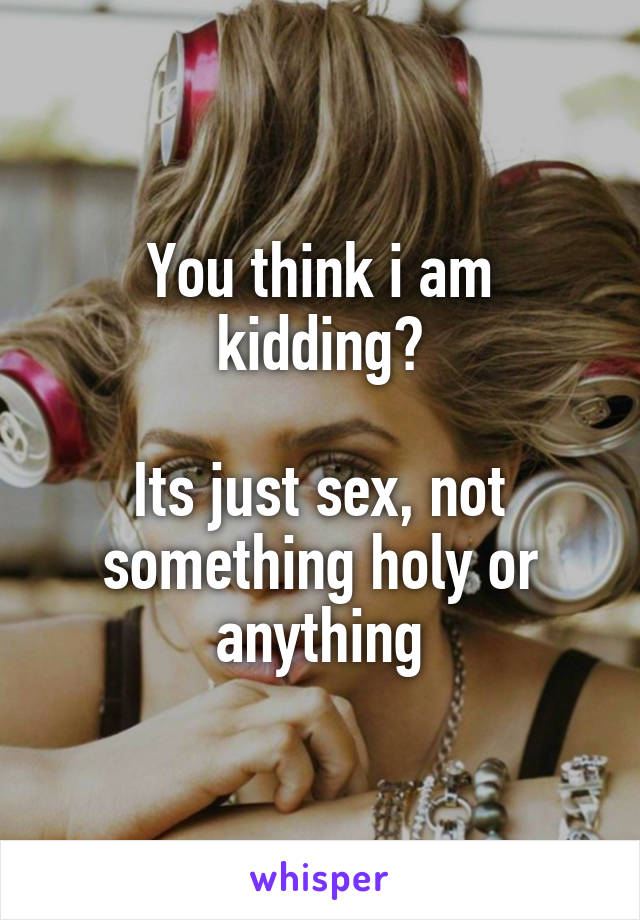 You think i am kidding?

Its just sex, not something holy or anything