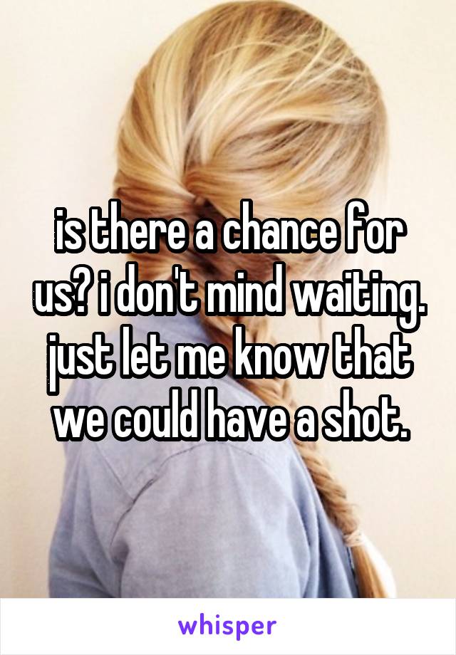 is there a chance for us? i don't mind waiting. just let me know that we could have a shot.