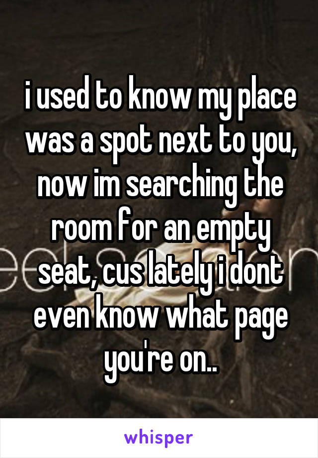 i used to know my place was a spot next to you, now im searching the room for an empty seat, cus lately i dont even know what page you're on..