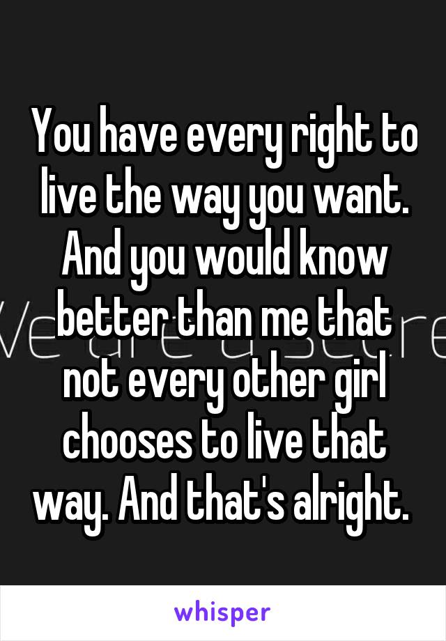 You have every right to live the way you want. And you would know better than me that not every other girl chooses to live that way. And that's alright. 