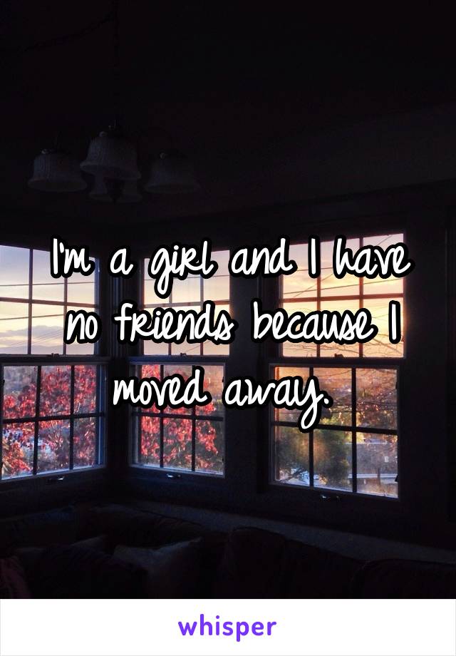 I'm a girl and I have no friends because I moved away. 