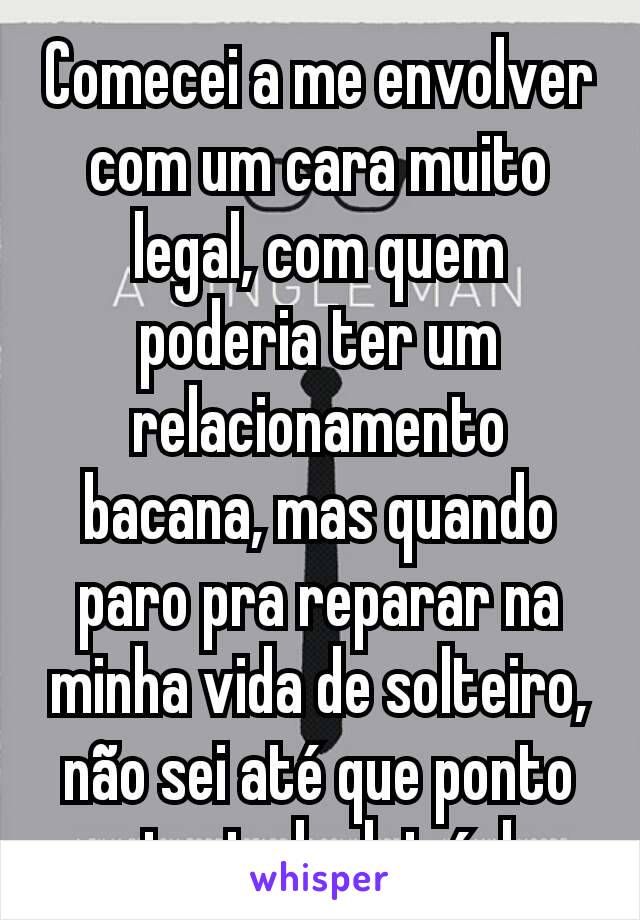 Comecei a me envolver com um cara muito legal, com quem poderia ter um relacionamento bacana, mas quando paro pra reparar na minha vida de solteiro, não sei até que ponto gostaria de deixá-la...